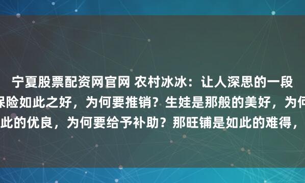 宁夏股票配资网官网 农村冰冰：让人深思的一段话：“你发现了吗，那保险如此之好，为何要推销？生娃是那般的美好，为何要鼓励？新能源如此的优良，为何要给予补助？那旺铺是如此的难得，为什么要转让？” 锣鼓喧天处，常藏着说不...