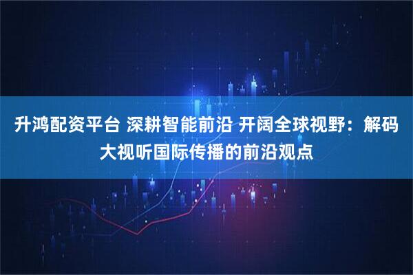 升鸿配资平台 深耕智能前沿 开阔全球视野：解码大视听国际传播的前沿观点