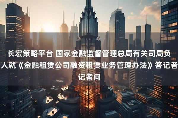 长宏策略平台 国家金融监督管理总局有关司局负责人就《金融租赁公司融资租赁业务管理办法》答记者问