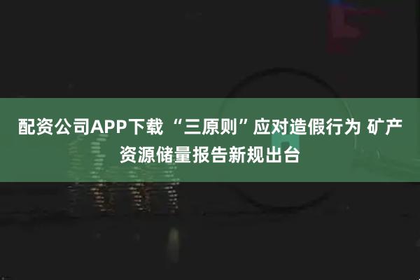 配资公司APP下载 “三原则”应对造假行为 矿产资源储量报告新规出台