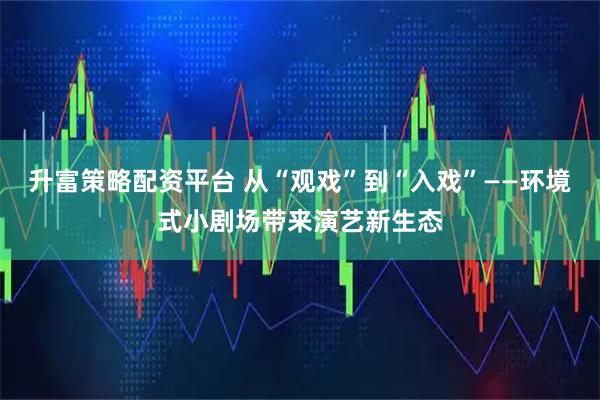 升富策略配资平台 从“观戏”到“入戏”——环境式小剧场带来演艺新生态