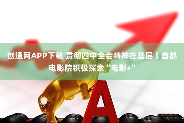 创通网APP下载 贯彻四中全会精神在基层丨首都电影院积极探索“电影+”