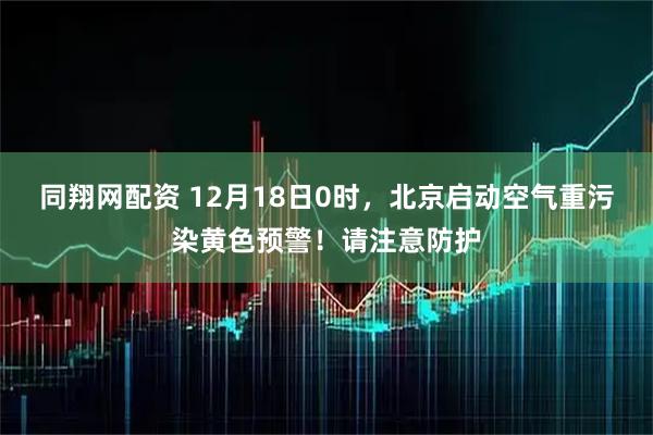 同翔网配资 12月18日0时，北京启动空气重污染黄色预警！请注意防护