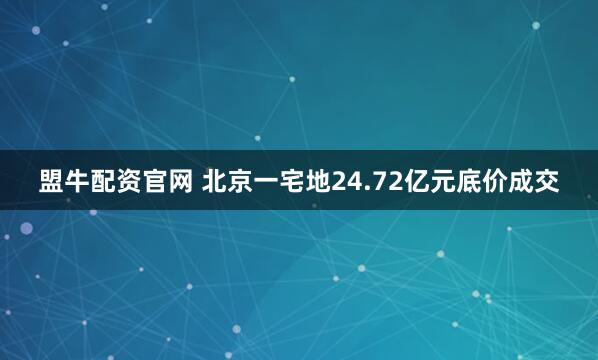 盟牛配资官网 北京一宅地24.72亿元底价成交