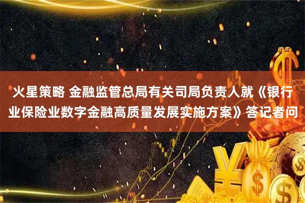 火星策略 金融监管总局有关司局负责人就《银行业保险业数字金融高质量发展实施方案》答记者问