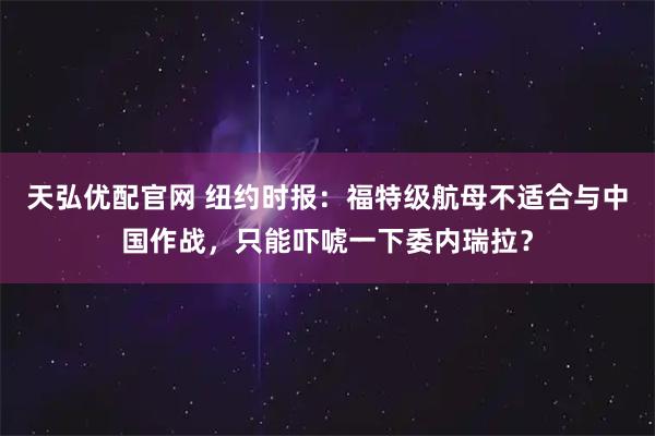 天弘优配官网 纽约时报：福特级航母不适合与中国作战，只能吓唬一下委内瑞拉？