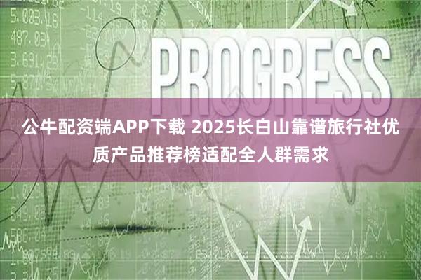 公牛配资端APP下载 2025长白山靠谱旅行社优质产品推荐榜适配全人群需求