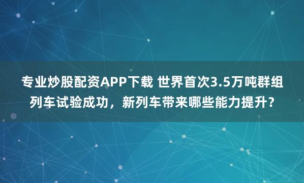 专业炒股配资APP下载 世界首次3.5万吨群组列车试验成功，新列车带来哪些能力提升？