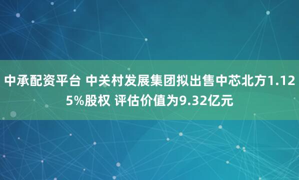 中承配资平台 中关村发展集团拟出售中芯北方1.125%股权 评估价值为9.32亿元