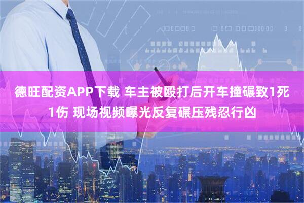 德旺配资APP下载 车主被殴打后开车撞碾致1死1伤 现场视频曝光反复碾压残忍行凶