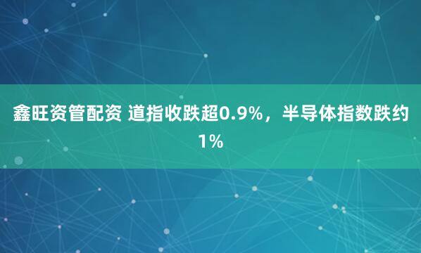 鑫旺资管配资 道指收跌超0.9%，半导体指数跌约1%
