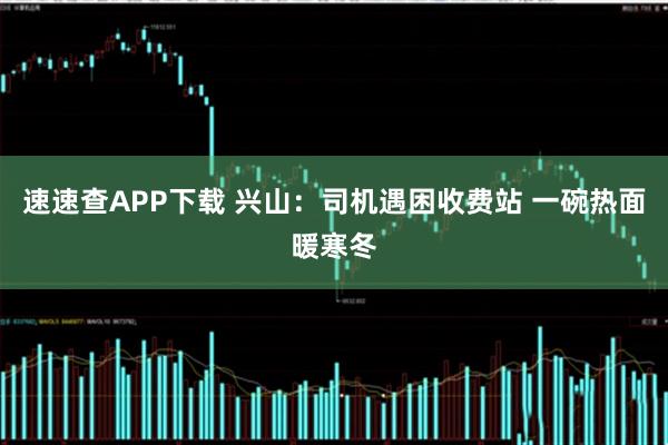 速速查APP下载 兴山：司机遇困收费站 一碗热面暖寒冬