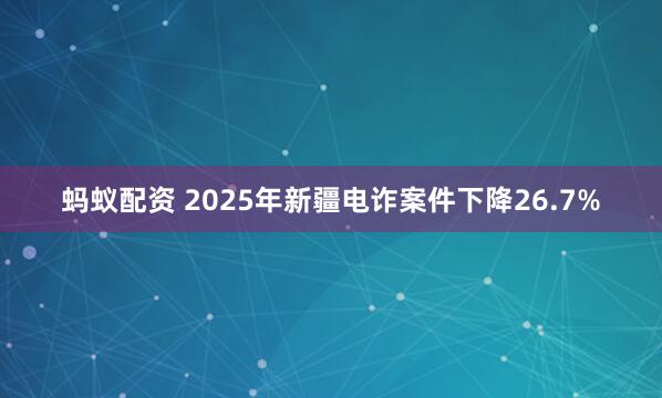 蚂蚁配资 2025年新疆电诈案件下降26.7%