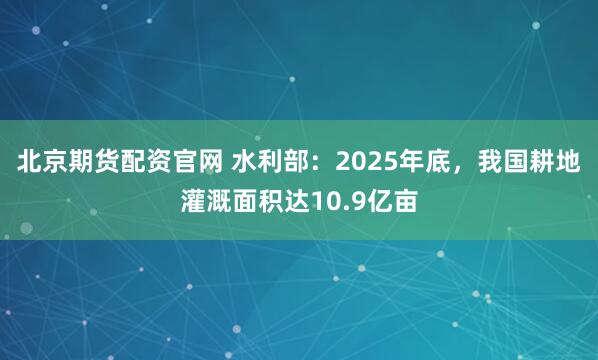北京期货配资官网 水利部：2025年底，我国耕地灌溉面积达10.9亿亩