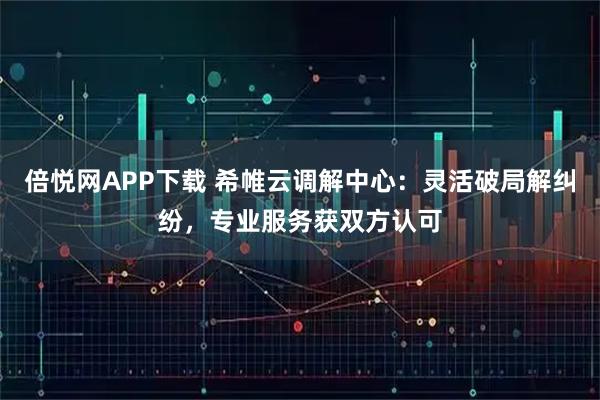 倍悦网APP下载 希帷云调解中心：灵活破局解纠纷，专业服务获双方认可