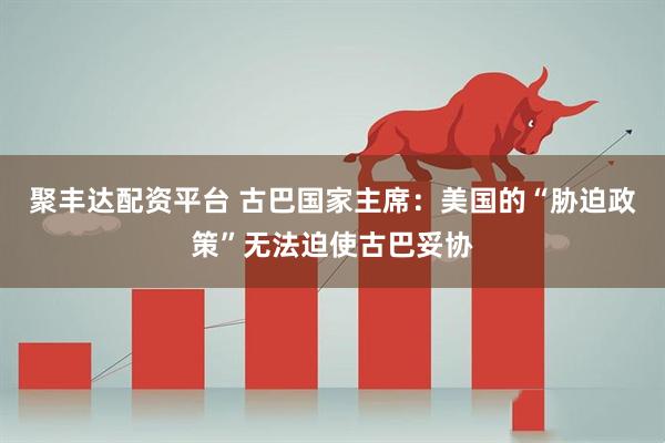 聚丰达配资平台 古巴国家主席：美国的“胁迫政策”无法迫使古巴妥协