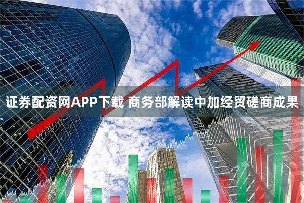 证券配资网APP下载 商务部解读中加经贸磋商成果