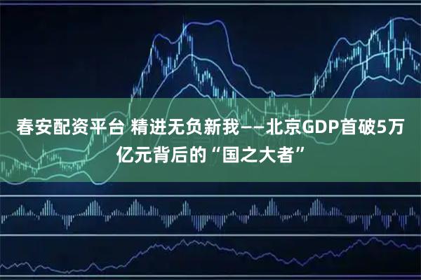 春安配资平台 精进无负新我——北京GDP首破5万亿元背后的“国之大者”
