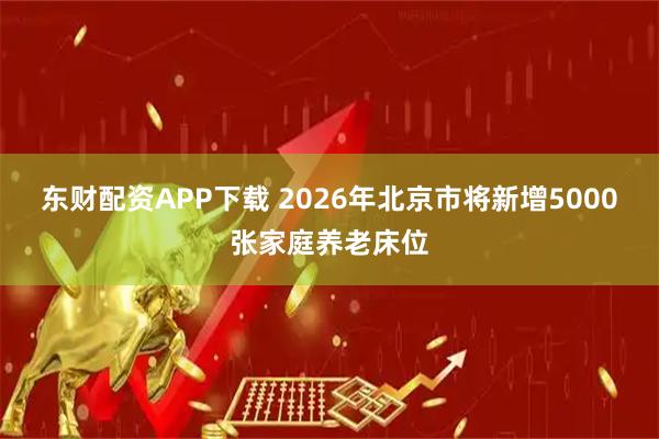东财配资APP下载 2026年北京市将新增5000张家庭养老床位