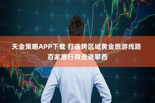 天金策略APP下载 打造跨区域黄金旅游线路 百家旅行商走进攀西