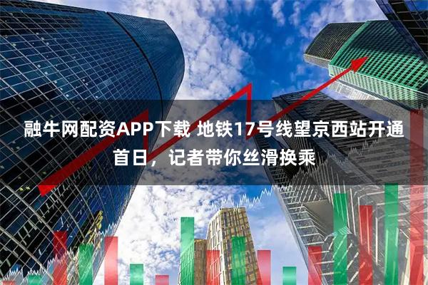 融牛网配资APP下载 地铁17号线望京西站开通首日，记者带你丝滑换乘