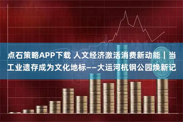 点石策略APP下载 人文经济激活消费新动能｜当工业遗存成为文化地标——大运河杭钢公园焕新记
