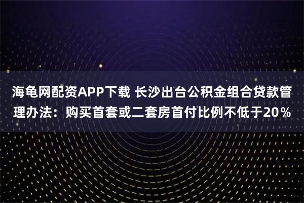 海龟网配资APP下载 长沙出台公积金组合贷款管理办法：购买首套或二套房首付比例不低于20％