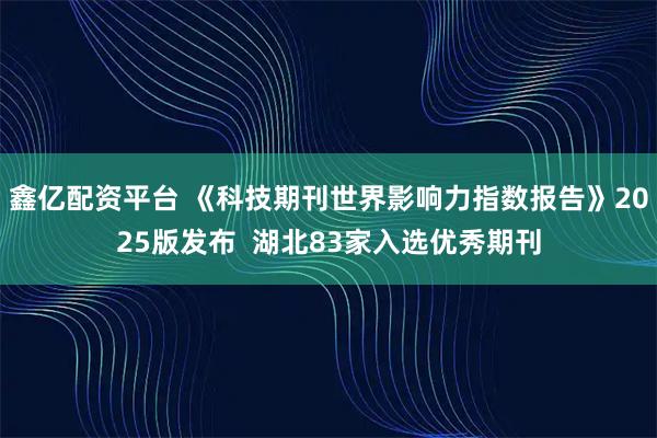 鑫亿配资平台 《科技期刊世界影响力指数报告》2025版发布  湖北83家入选优秀期刊