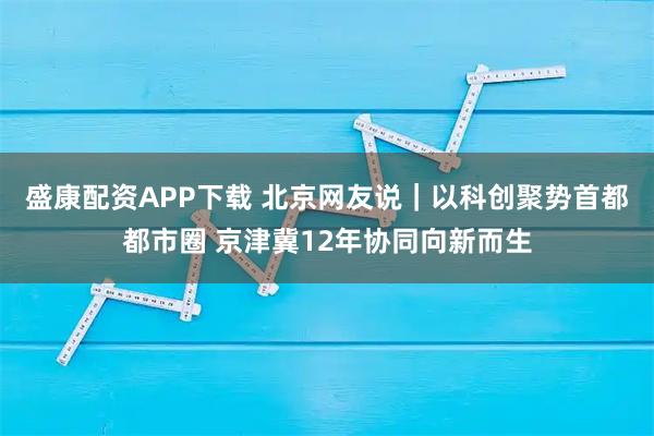 盛康配资APP下载 北京网友说｜以科创聚势首都都市圈 京津冀12年协同向新而生