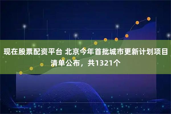 现在股票配资平台 北京今年首批城市更新计划项目清单公布，共1321个