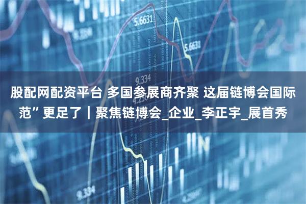 股配网配资平台 多国参展商齐聚 这届链博会国际范”更足了｜聚焦链博会_企业_李正宇_展首秀