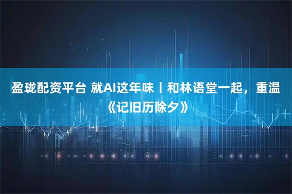 盈珑配资平台 就AI这年味丨和林语堂一起，重温《记旧历除夕》