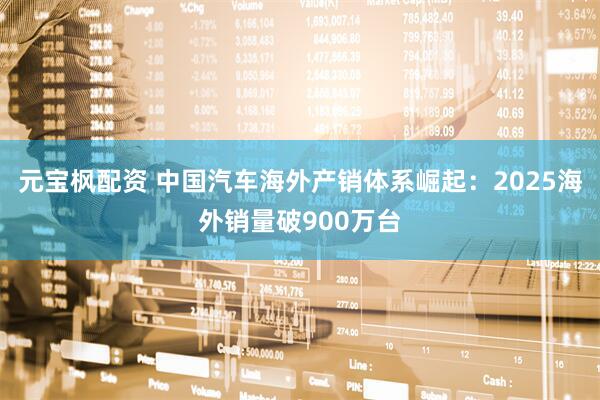 元宝枫配资 中国汽车海外产销体系崛起：2025海外销量破900万台