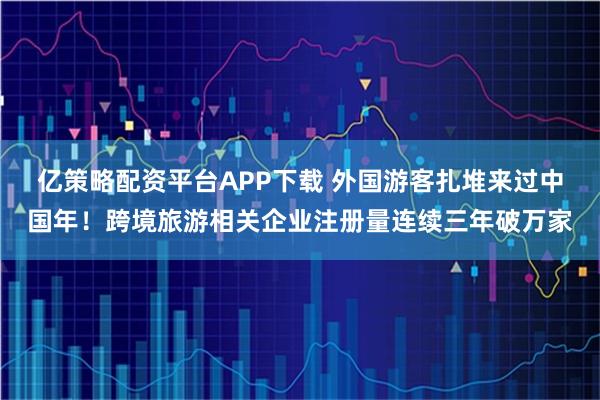 亿策略配资平台APP下载 外国游客扎堆来过中国年！跨境旅游相关企业注册量连续三年破万家