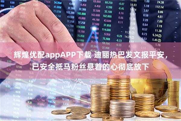 辉煌优配appAPP下载 迪丽热巴发文报平安，已安全抵马粉丝悬着的心彻底放下