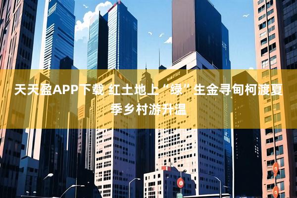 天天盈APP下载 红土地上“绿”生金寻甸柯渡夏季乡村游升温