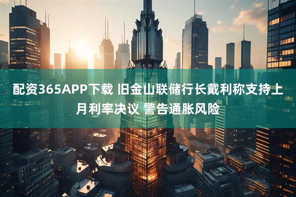 配资365APP下载 旧金山联储行长戴利称支持上月利率决议 警告通胀风险